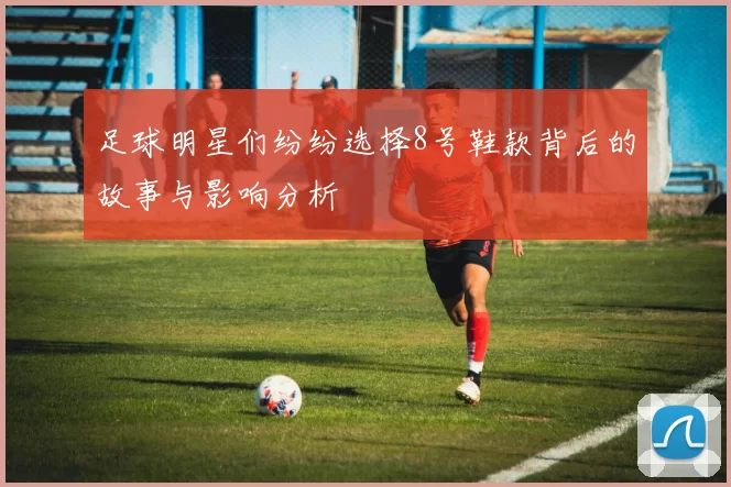 足球明星们纷纷选择8号鞋款背后的故事与影响分析