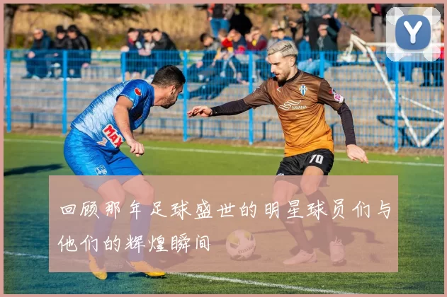 回顾那年足球盛世的明星球员们与他们的辉煌瞬间