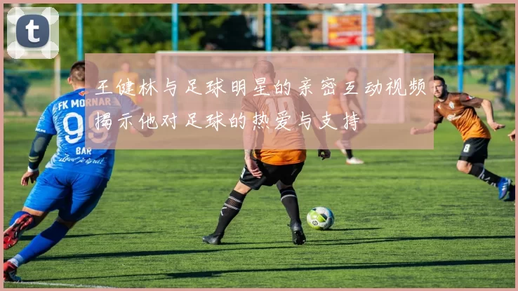 王健林与足球明星的亲密互动视频揭示他对足球的热爱与支持