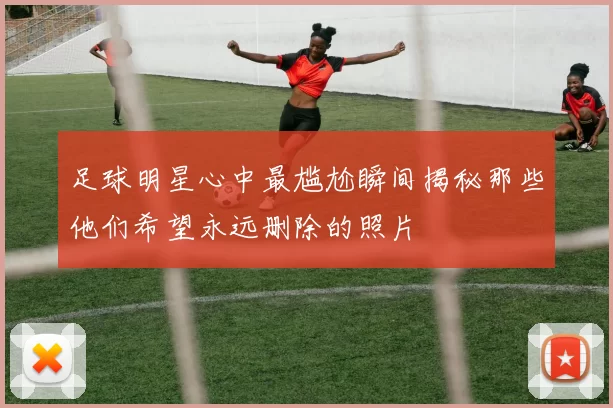 足球明星心中最尴尬瞬间揭秘那些他们希望永远删除的照片