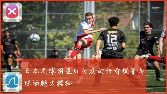 日本足球明星红头发的传奇故事与球场魅力揭秘