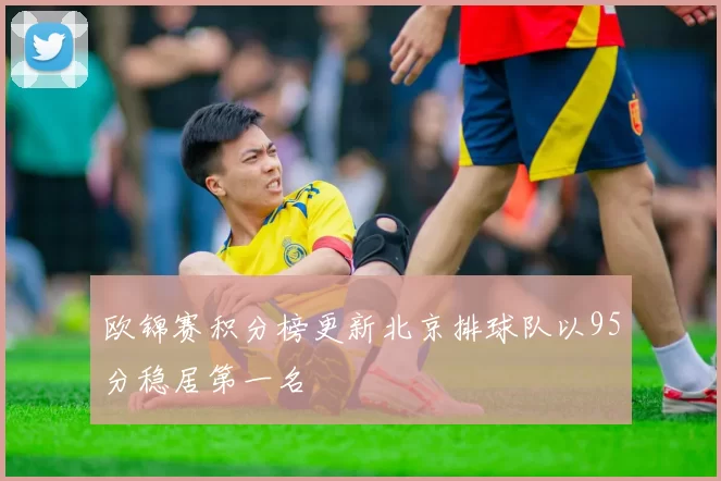 欧锦赛积分榜更新北京排球队以95分稳居第一名