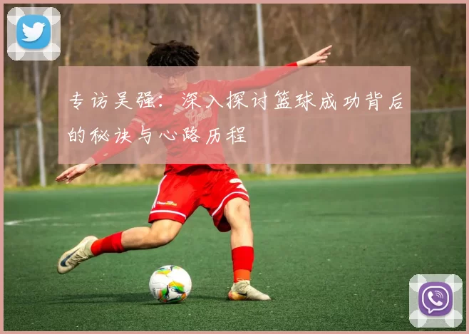 专访吴强：深入探讨篮球成功背后的秘诀与心路历程