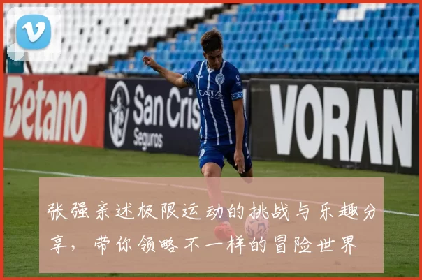 张强亲述极限运动的挑战与乐趣分享，带你领略不一样的冒险世界