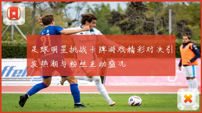足球明星挑战卡牌游戏精彩对决引发热潮与粉丝互动盛况