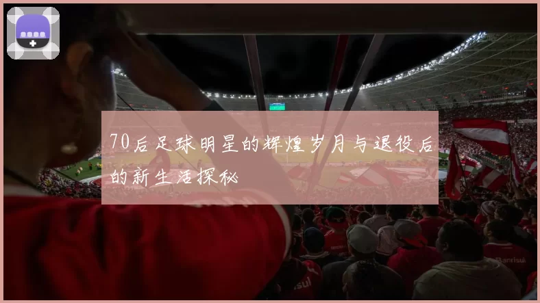 70后足球明星的辉煌岁月与退役后的新生活探秘
