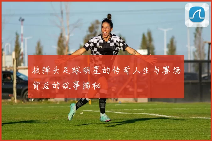 核弹头足球明星的传奇人生与赛场背后的故事揭秘