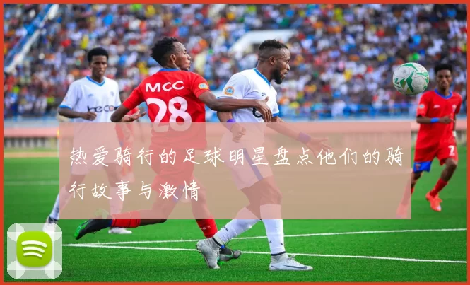 热爱骑行的足球明星盘点他们的骑行故事与激情