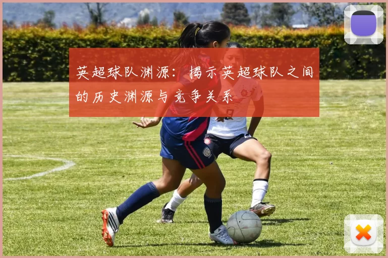 英超球队渊源：揭示英超球队之间的历史渊源与竞争关系