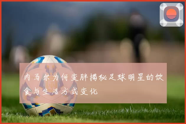 内马尔为何变胖揭秘足球明星的饮食与生活方式变化