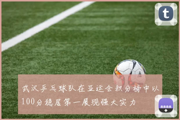 武汉乒乓球队在亚运会积分榜中以100分稳居第一展现强大实力