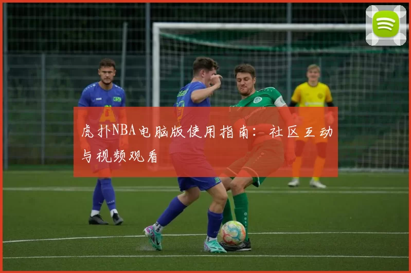 虎扑NBA电脑版使用指南：社区互动与视频观看