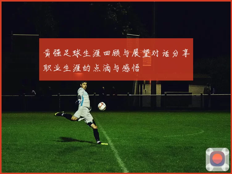 黄强足球生涯回顾与展望对话分享职业生涯的点滴与感悟
