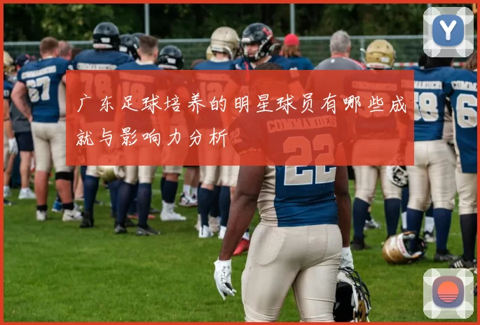 广东足球培养的明星球员有哪些成就与影响力分析