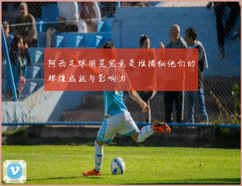 阿西足球明星究竟是谁揭秘他们的辉煌成就与影响力