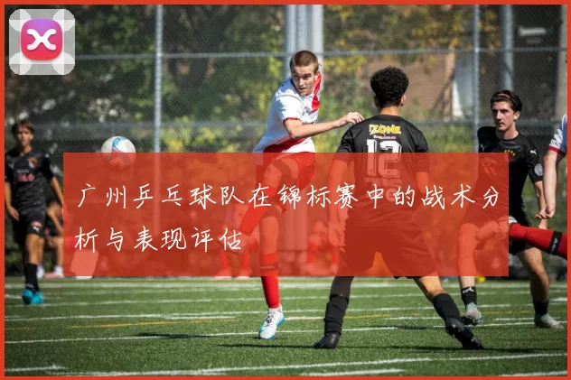 广州乒乓球队在锦标赛中的战术分析与表现评估