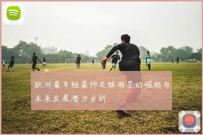 欧洲最年轻最帅足球明星的崛起与未来发展潜力分析