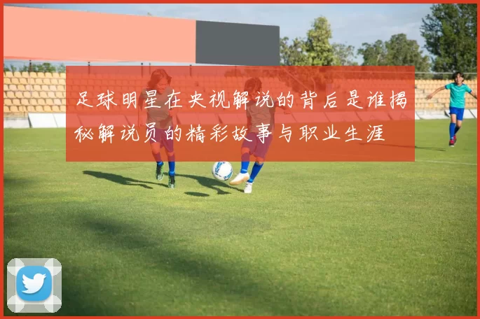 足球明星在央视解说的背后是谁揭秘解说员的精彩故事与职业生涯