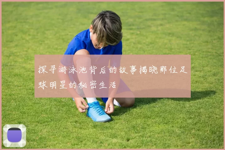 探寻游泳池背后的故事揭晓那位足球明星的秘密生活