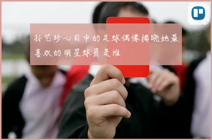 孙艺珍心目中的足球偶像揭晓她最喜欢的明星球员是谁