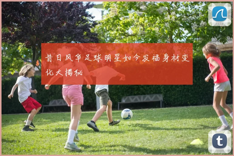 昔日风华足球明星如今发福身材变化大揭秘