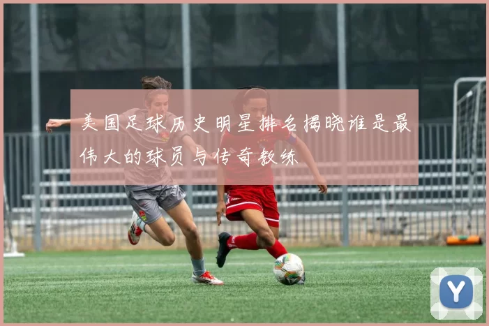 美国足球历史明星排名揭晓谁是最伟大的球员与传奇教练