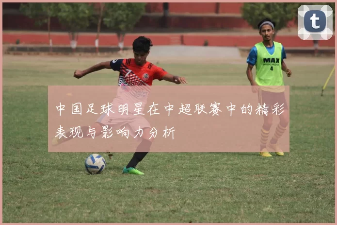 中国足球明星在中超联赛中的精彩表现与影响力分析