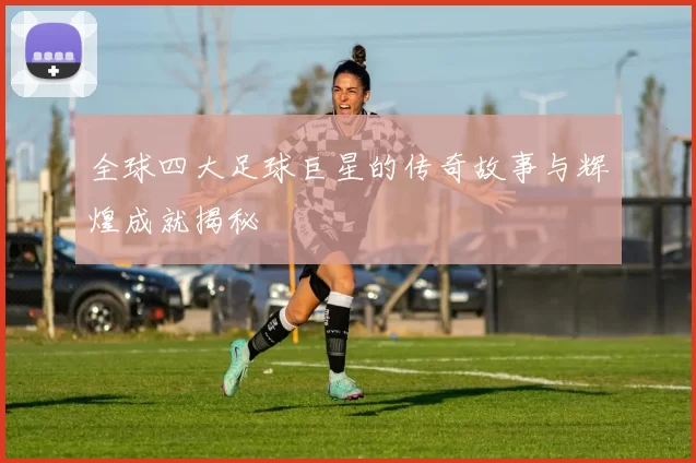全球四大足球巨星的传奇故事与辉煌成就揭秘