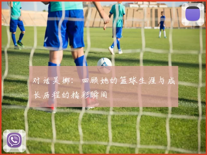 对话吴娜：回顾她的篮球生涯与成长历程的精彩瞬间