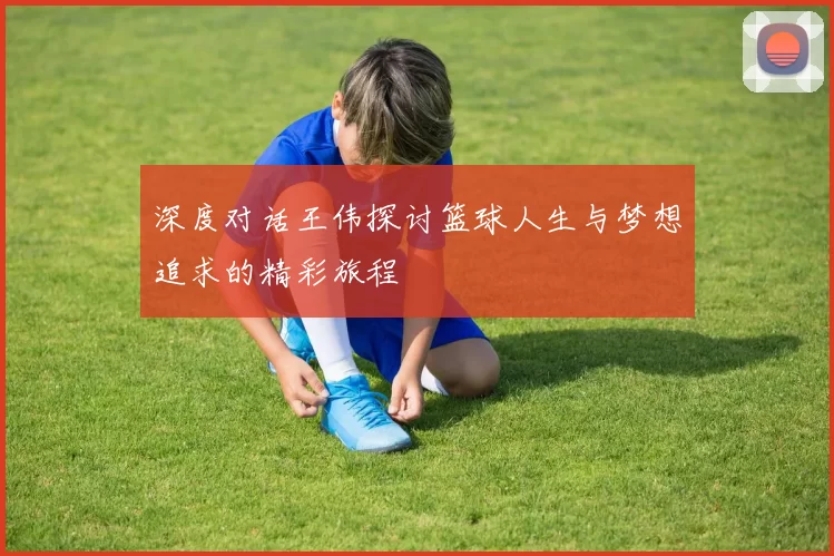 深度对话王伟探讨篮球人生与梦想追求的精彩旅程