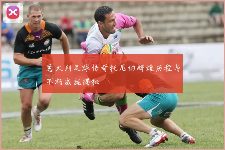 意大利足球传奇托尼的辉煌历程与不朽成就揭秘