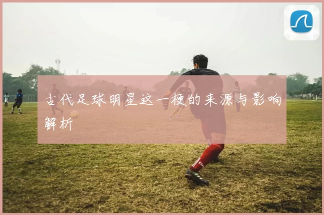 古代足球明星这一梗的来源与影响解析