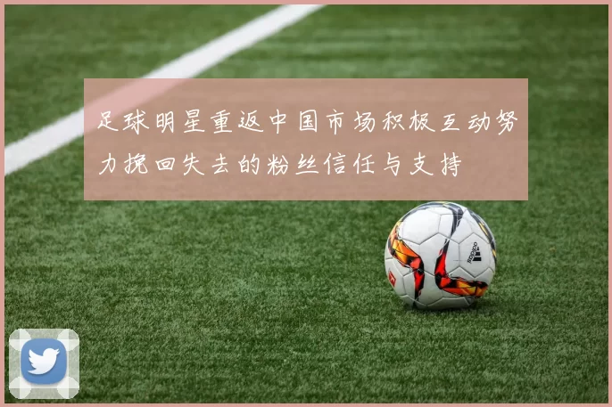 足球明星重返中国市场积极互动努力挽回失去的粉丝信任与支持