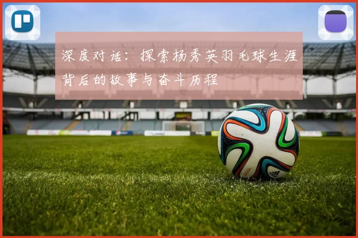 深度对话：探索杨秀英羽毛球生涯背后的故事与奋斗历程
