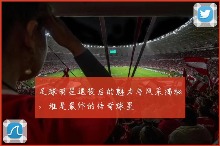 足球明星退役后的魅力与风采揭秘，谁是最帅的传奇球星