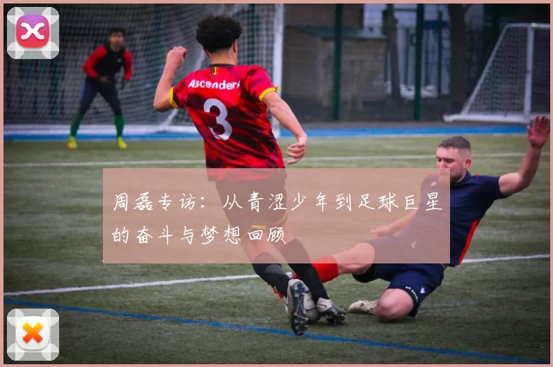 周磊专访：从青涩少年到足球巨星的奋斗与梦想回顾