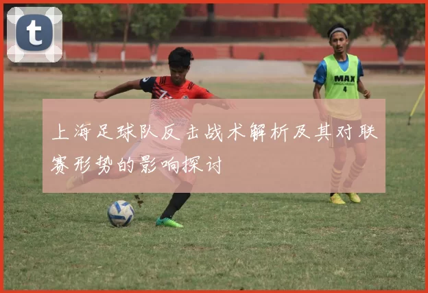 上海足球队反击战术解析及其对联赛形势的影响探讨