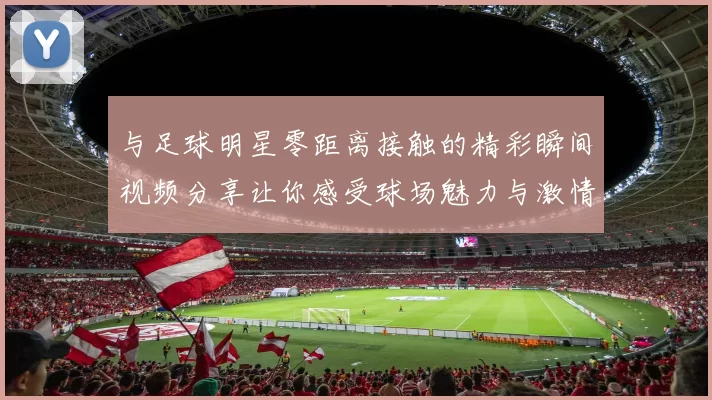 与足球明星零距离接触的精彩瞬间视频分享让你感受球场魅力与激情