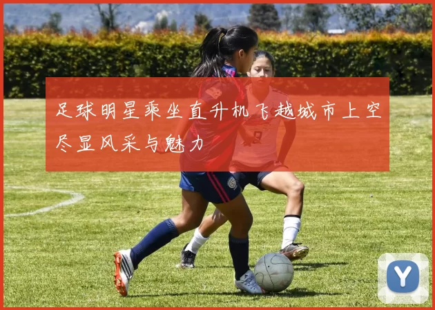 足球明星乘坐直升机飞越城市上空尽显风采与魅力