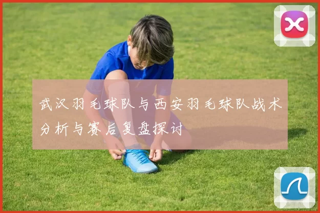 武汉羽毛球队与西安羽毛球队战术分析与赛后复盘探讨