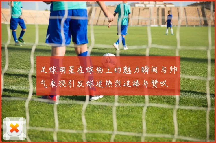 足球明星在球场上的魅力瞬间与帅气表现引发球迷热烈追捧与赞叹
