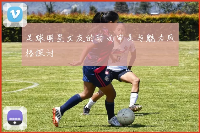 足球明星女友的时尚审美与魅力风格探讨