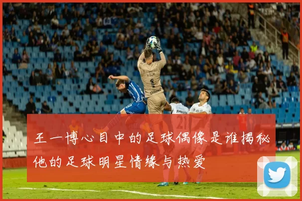 王一博心目中的足球偶像是谁揭秘他的足球明星情缘与热爱