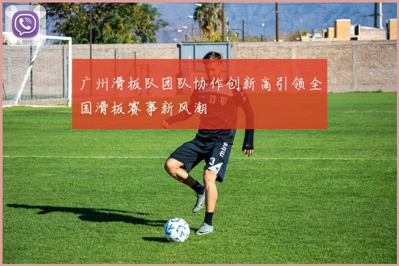 广州滑板队团队协作创新高引领全国滑板赛事新风潮