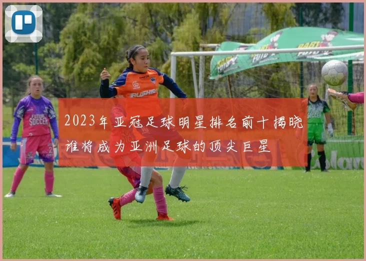 2023年亚冠足球明星排名前十揭晓谁将成为亚洲足球的顶尖巨星