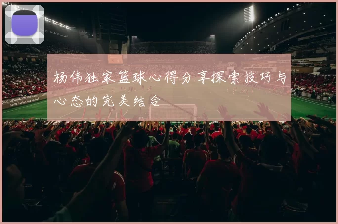 杨伟独家篮球心得分享探索技巧与心态的完美结合