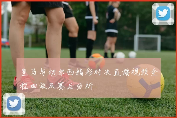 皇马与切尔西精彩对决直播视频全程回放及赛后分析