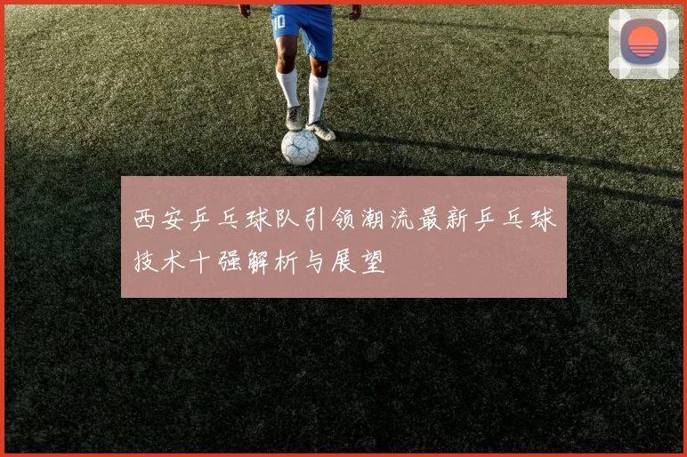 西安乒乓球队引领潮流最新乒乓球技术十强解析与展望