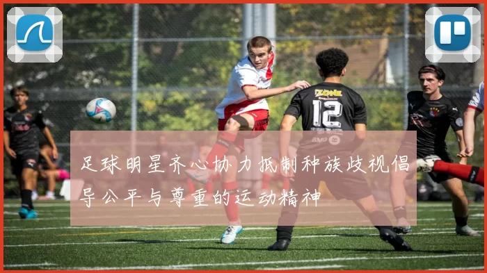 足球明星齐心协力抵制种族歧视倡导公平与尊重的运动精神