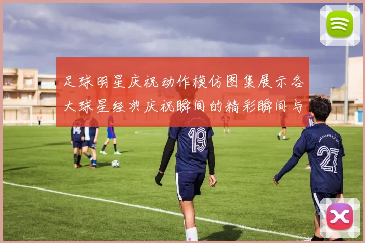 足球明星庆祝动作模仿图集展示各大球星经典庆祝瞬间的精彩瞬间与创意模仿